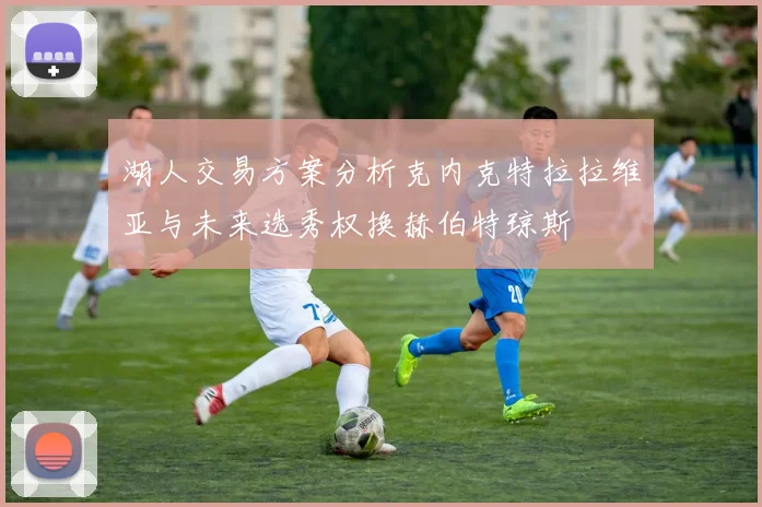湖人交易方案分析克内克特拉拉维亚与未来选秀权换赫伯特琼斯