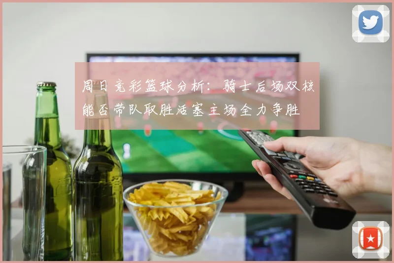 周日竞彩篮球分析：骑士后场双核能否带队取胜活塞主场全力争胜