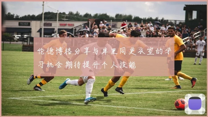 伦德博格分享与库里同更衣室的学习机会期待提升个人技能
