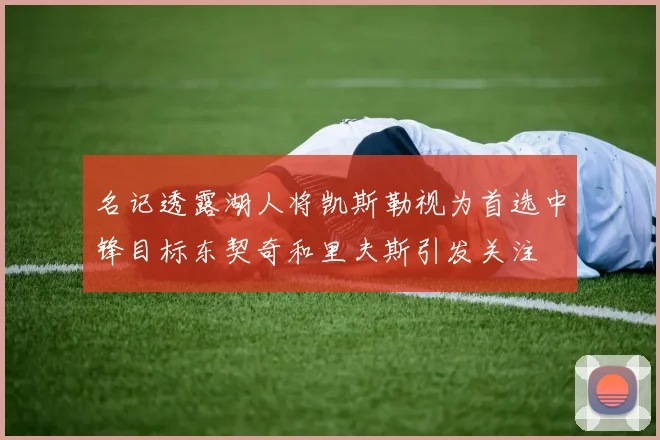 名记透露湖人将凯斯勒视为首选中锋目标东契奇和里夫斯引发关注