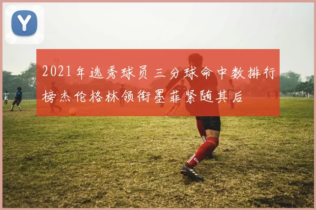 2021年选秀球员三分球命中数排行榜杰伦格林领衔墨菲紧随其后