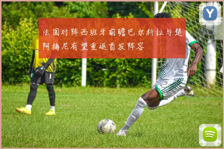 法国对阵西班牙前瞻巴尔科拉与楚阿梅尼有望重返首发阵容