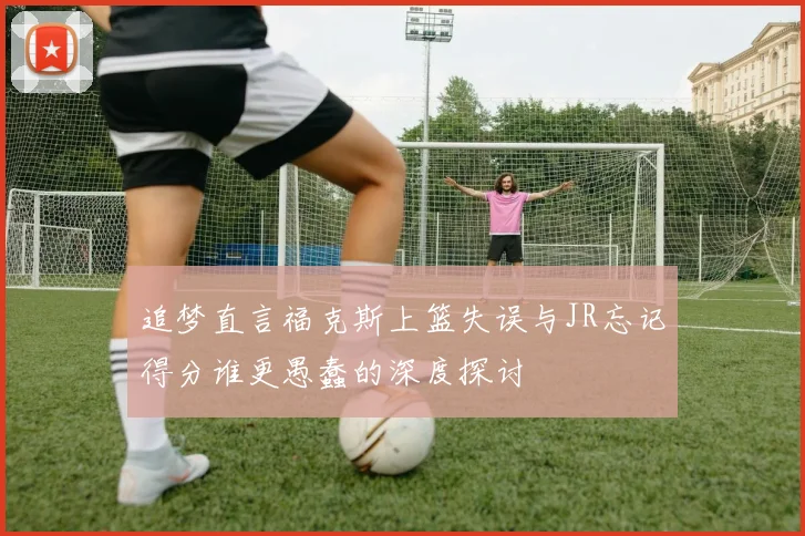 追梦直言福克斯上篮失误与JR忘记得分谁更愚蠢的深度探讨