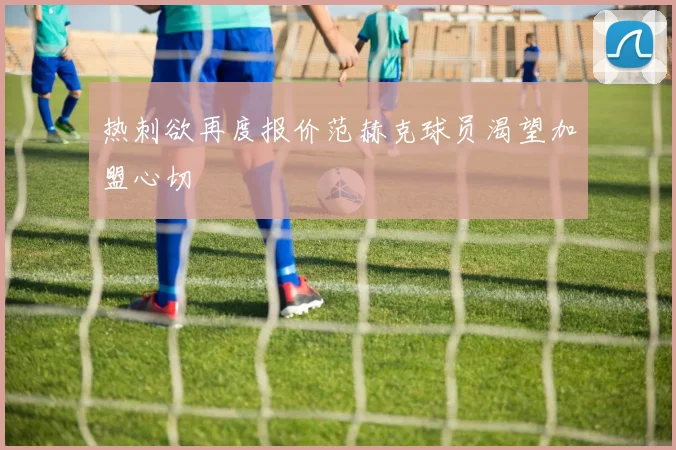热刺欲再度报价范赫克球员渴望加盟心切