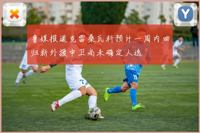 鲁媒报道克雷桑瓦科预计一周内回归新外援中卫尚未确定人选