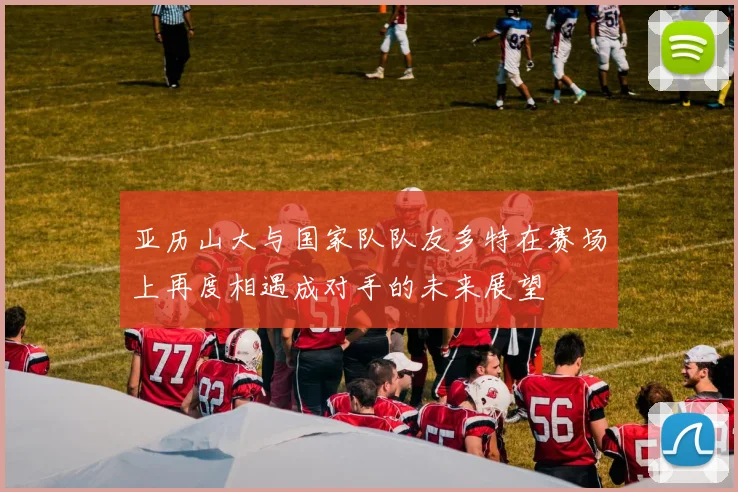 亚历山大与国家队队友多特在赛场上再度相遇成对手的未来展望