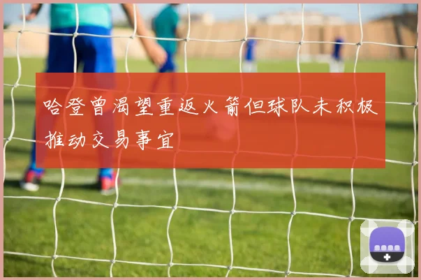 哈登曾渴望重返火箭但球队未积极推动交易事宜