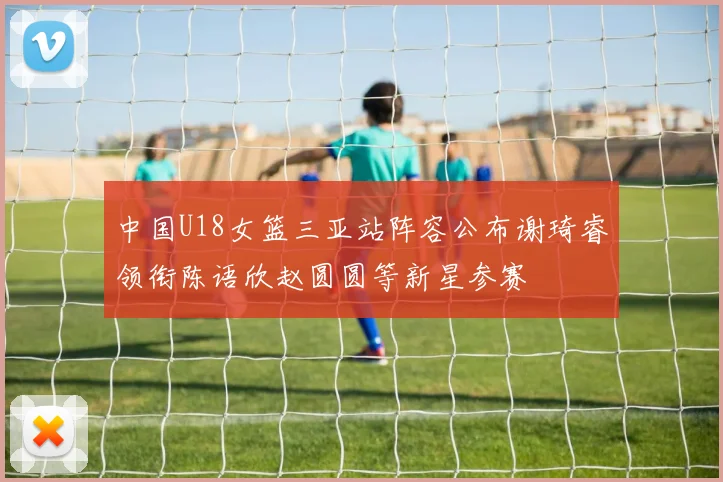 中国U18女篮三亚站阵容公布谢琦睿领衔陈语欣赵圆圆等新星参赛