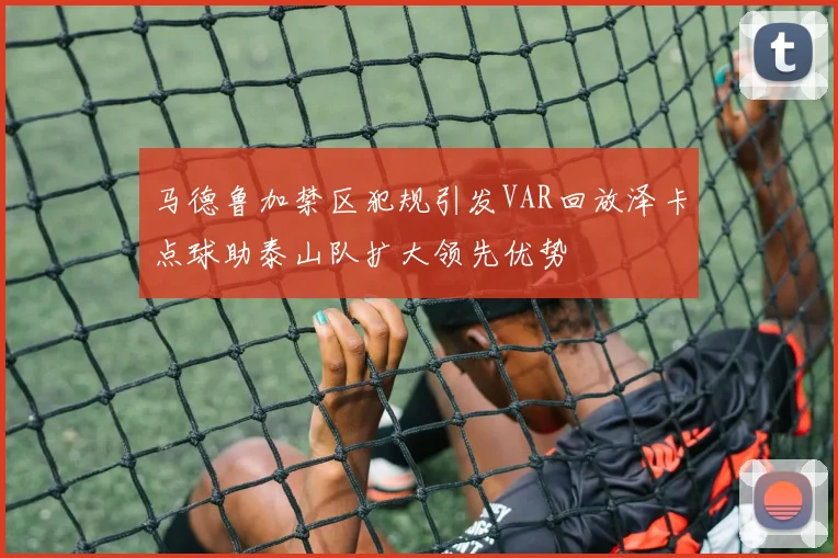 马德鲁加禁区犯规引发VAR回放泽卡点球助泰山队扩大领先优势