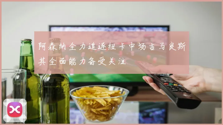 阿森纳全力追逐纽卡中场吉马良斯其全面能力备受关注