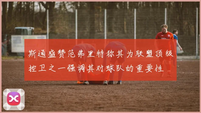 斯通盛赞范弗里特称其为联盟顶级控卫之一强调其对球队的重要性