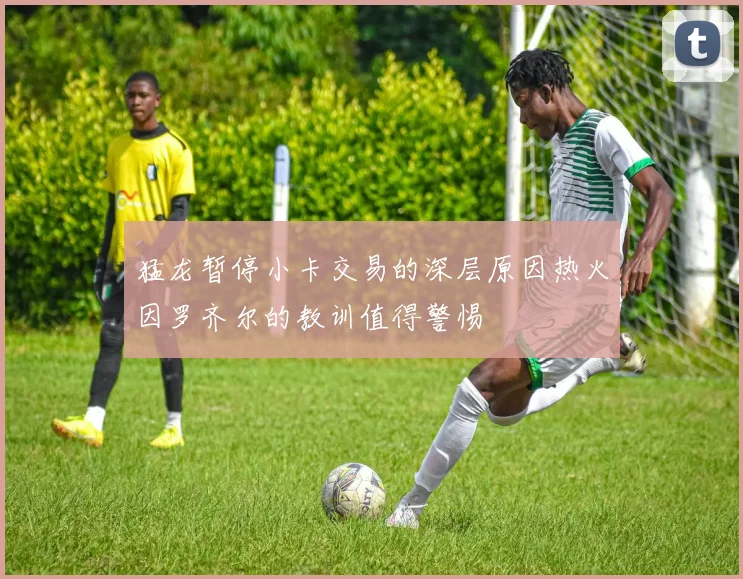 猛龙暂停小卡交易的深层原因热火因罗齐尔的教训值得警惕