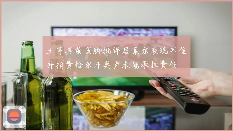 土耳其前国脚批评居莱尔表现不佳并指责恰尔汗奥卢未能承担责任
