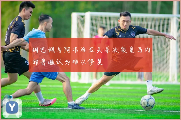 姆巴佩与阿韦洛亚关系决裂皇马内部普遍认为难以修复