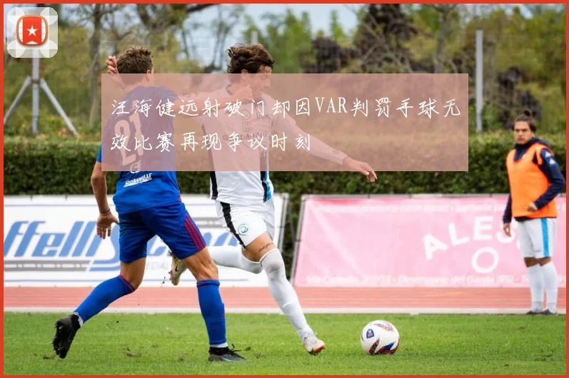 汪海健远射破门却因VAR判罚手球无效比赛再现争议时刻