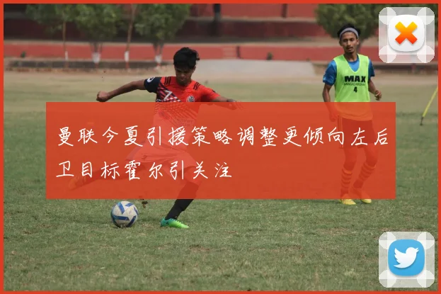曼联今夏引援策略调整更倾向左后卫目标霍尔引关注