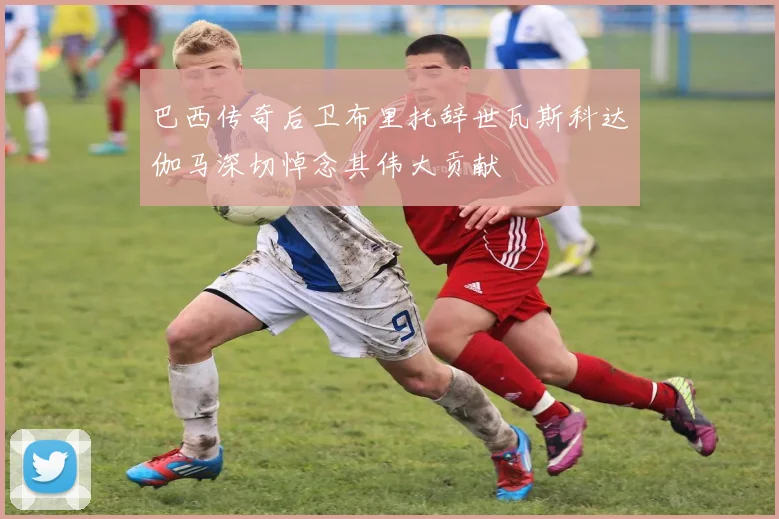 巴西传奇后卫布里托辞世瓦斯科达伽马深切悼念其伟大贡献