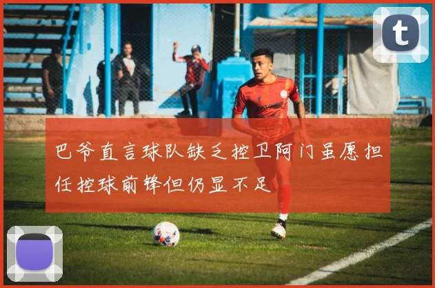 巴爷直言球队缺乏控卫阿门虽愿担任控球前锋但仍显不足