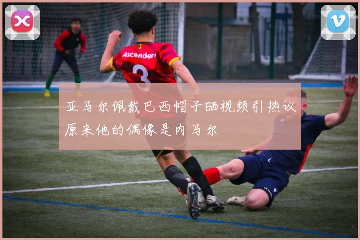 亚马尔佩戴巴西帽子晒视频引热议原来他的偶像是内马尔