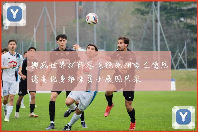 挪威世界杯阵容惊艳亮相哈兰德厄德高化身维京勇士展现风采
