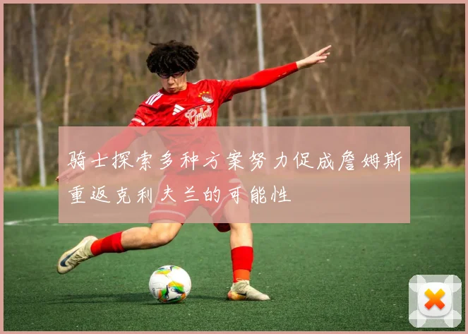 骑士探索多种方案努力促成詹姆斯重返克利夫兰的可能性