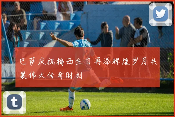 巴萨庆祝梅西生日再添辉煌岁月共襄伟大传奇时刻