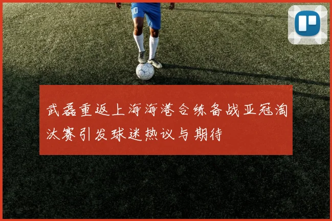 武磊重返上海海港合练备战亚冠淘汰赛引发球迷热议与期待