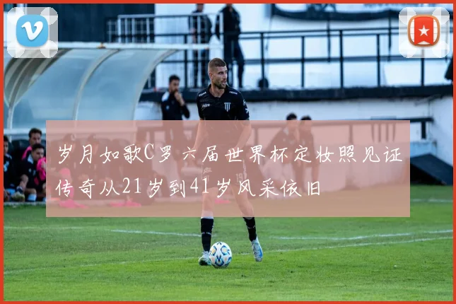 岁月如歌C罗六届世界杯定妆照见证传奇从21岁到41岁风采依旧