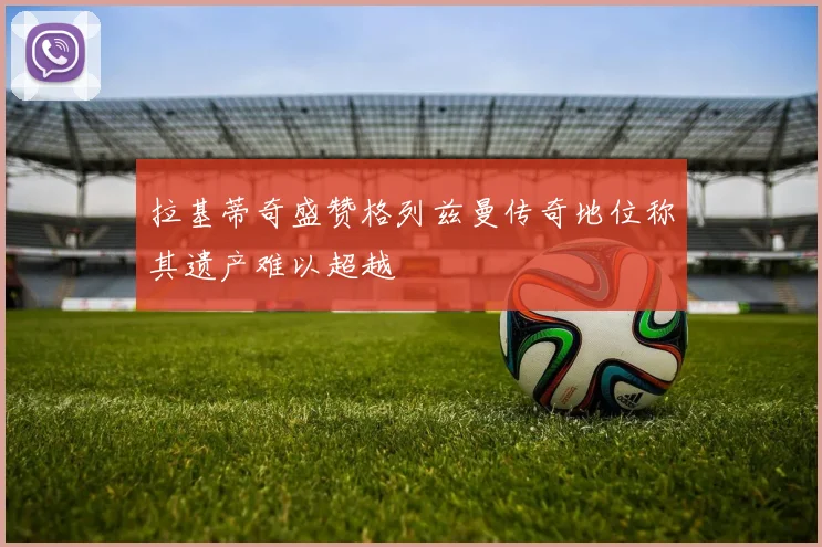 拉基蒂奇盛赞格列兹曼传奇地位称其遗产难以超越
