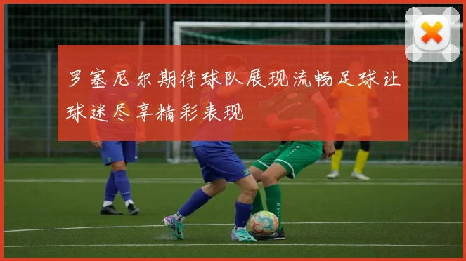 罗塞尼尔期待球队展现流畅足球让球迷尽享精彩表现