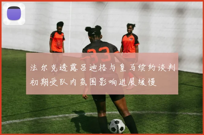 法尔克透露吕迪格与皇马续约谈判初期受队内氛围影响进展缓慢
