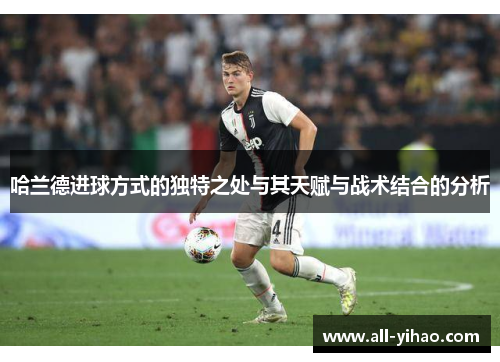 哈兰德进球方式的独特之处与其天赋与战术结合的分析