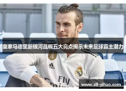 皇家马德里新银河战舰五大亮点揭示未来足球霸主潜力
