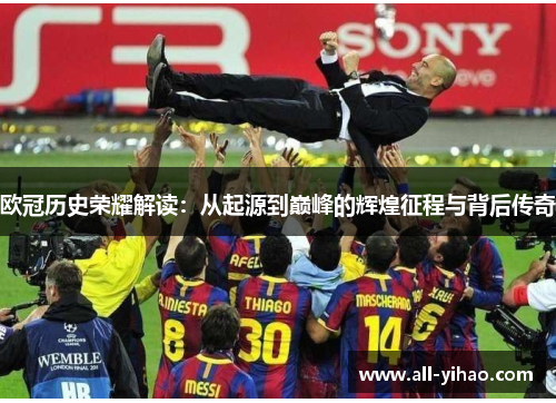 欧冠历史荣耀解读：从起源到巅峰的辉煌征程与背后传奇