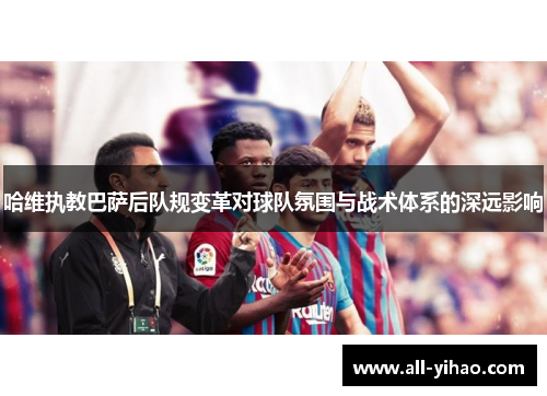 哈维执教巴萨后队规变革对球队氛围与战术体系的深远影响