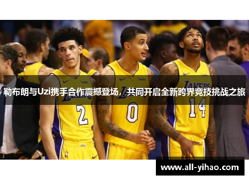 勒布朗与Uzi携手合作震撼登场，共同开启全新跨界竞技挑战之旅