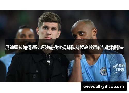 瓜迪奥拉如何通过巧妙轮换实现球队持续高效运转与胜利秘诀