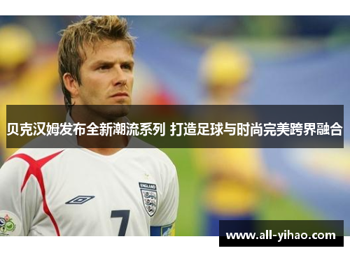 贝克汉姆发布全新潮流系列 打造足球与时尚完美跨界融合