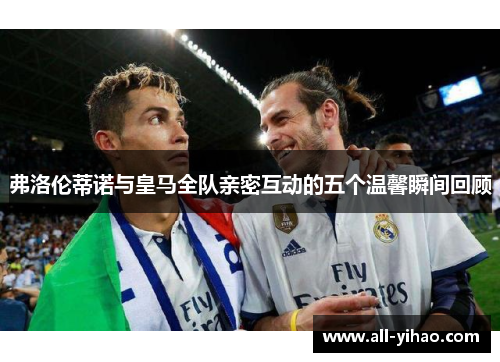 弗洛伦蒂诺与皇马全队亲密互动的五个温馨瞬间回顾