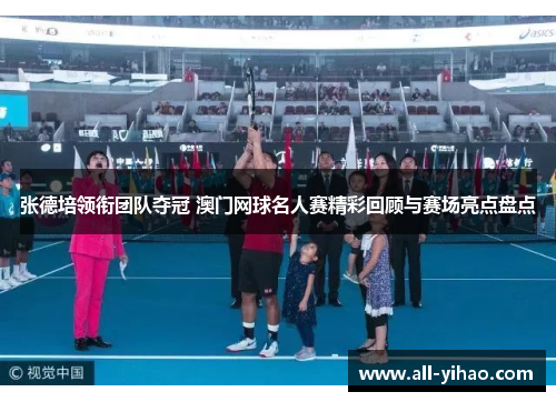 张德培领衔团队夺冠 澳门网球名人赛精彩回顾与赛场亮点盘点