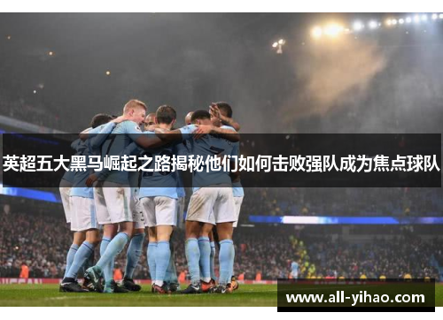 英超五大黑马崛起之路揭秘他们如何击败强队成为焦点球队