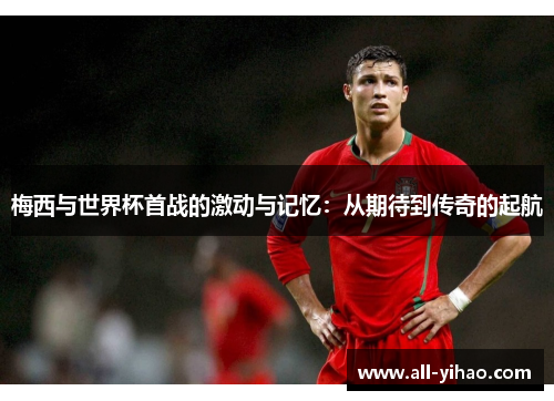 梅西与世界杯首战的激动与记忆：从期待到传奇的起航