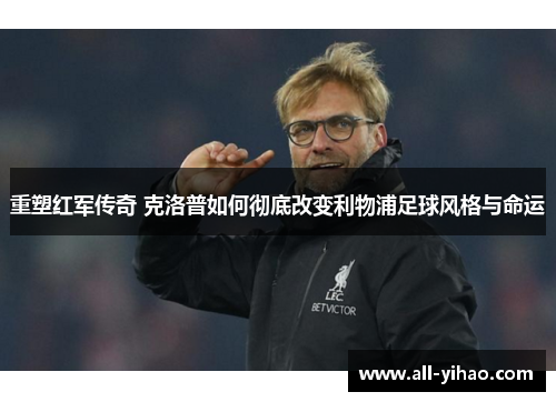 重塑红军传奇 克洛普如何彻底改变利物浦足球风格与命运