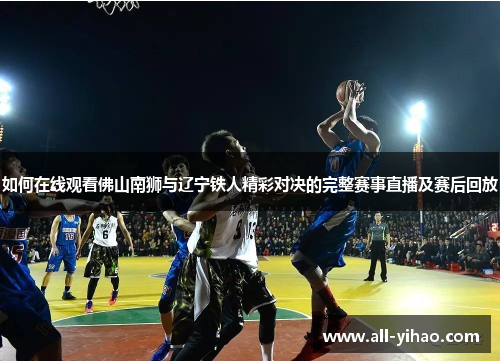 如何在线观看佛山南狮与辽宁铁人精彩对决的完整赛事直播及赛后回放