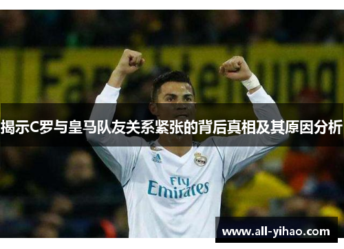揭示C罗与皇马队友关系紧张的背后真相及其原因分析