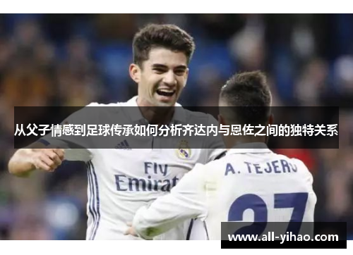 从父子情感到足球传承如何分析齐达内与恩佐之间的独特关系