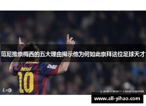 范尼推崇梅西的五大理由揭示他为何如此崇拜这位足球天才