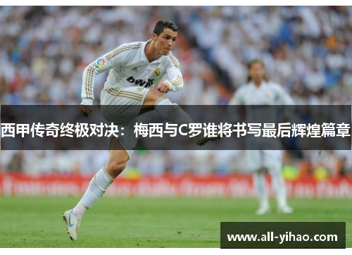 西甲传奇终极对决：梅西与C罗谁将书写最后辉煌篇章