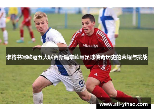 谁将书写欧冠五大联赛新篇章续写足球传奇历史的荣耀与挑战