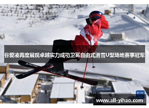 谷爱凌再度展现卓越实力成功卫冕自由式滑雪U型场地赛事冠军
